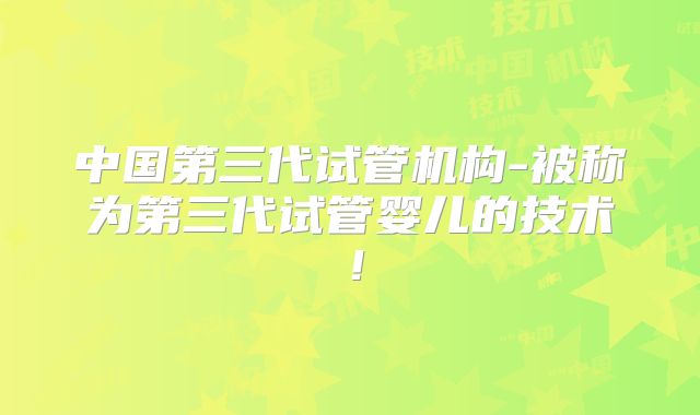 中国第三代试管机构-被称为第三代试管婴儿的技术！