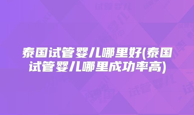 泰国试管婴儿哪里好(泰国试管婴儿哪里成功率高)