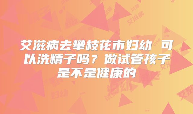 艾滋病去攀枝花市妇幼 可以洗精子吗?做试管孩子是不是健康的