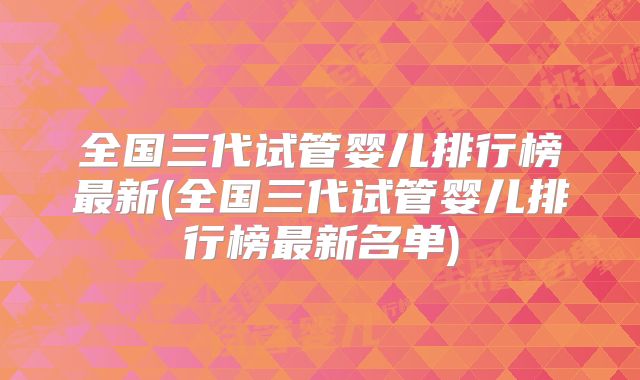 全国三代试管婴儿排行榜最新(全国三代试管婴儿排行榜最新名单)