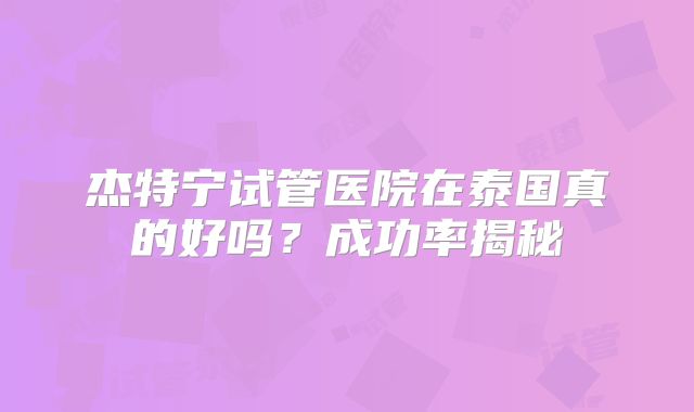 杰特宁试管医院在泰国真的好吗？成功率揭秘