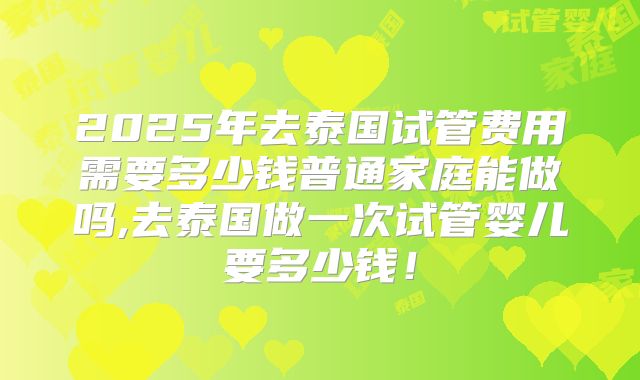 2025年去泰国试管费用需要多少钱普通家庭能做吗,去泰国做一次试管婴儿要多少钱！