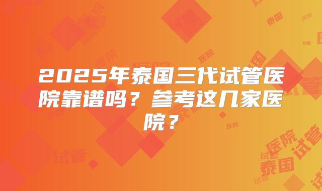 2025年泰国三代试管医院靠谱吗？参考这几家医院？
