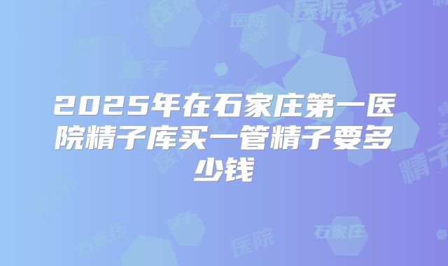 2025年在石家庄第一医院精子库买一管精子要多少钱
