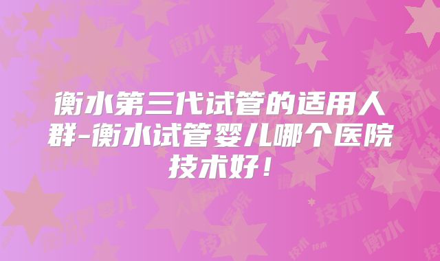 衡水第三代试管的适用人群-衡水试管婴儿哪个医院技术好!