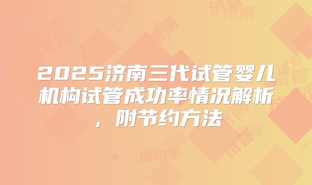 2025济南三代试管婴儿机构试管成功率情况解析，附节约方法