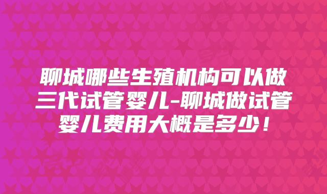 聊城哪些生殖机构可以做三代试管婴儿-聊城做试管婴儿费用大概是多少！