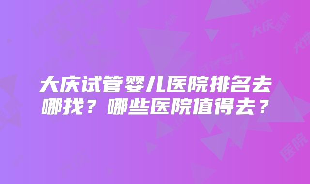 大庆试管婴儿医院排名去哪找?哪些医院值得去?