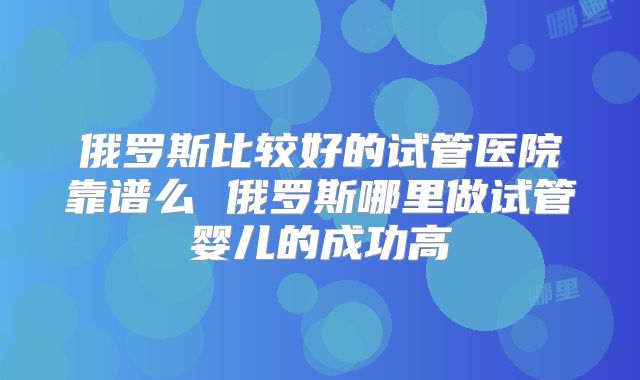 俄罗斯比较好的试管医院靠谱么 俄罗斯哪里做试管婴儿的成功高