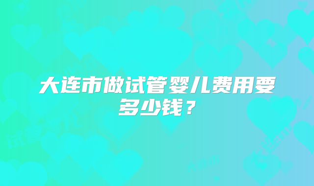 大连市做试管婴儿费用要多少钱?