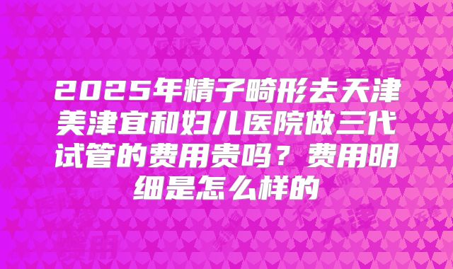 2025年精子畸形去天津美津宜和妇儿医院做三代试管的费用贵吗？费用明细是怎么样的