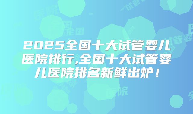 2025全国十大试管婴儿医院排行,全国十大试管婴儿医院排名新鲜出炉!