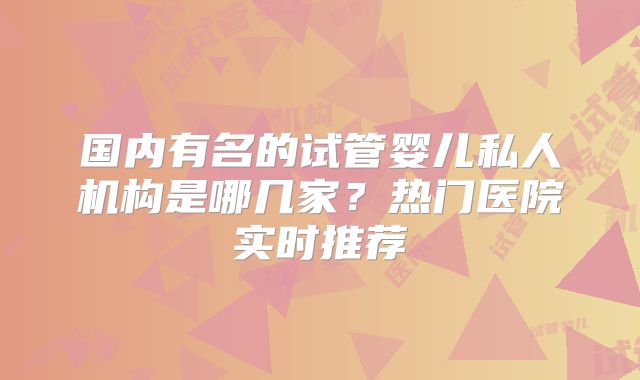 国内有名的试管婴儿私人机构是哪几家?热门医院实时推荐
