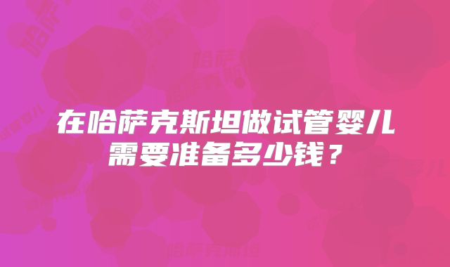 在哈萨克斯坦做试管婴儿需要准备多少钱？