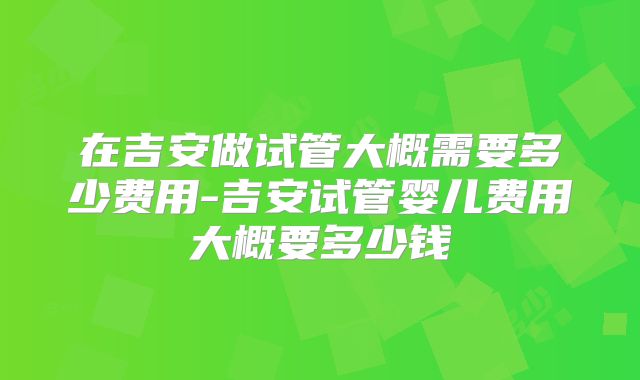 在吉安做试管大概需要多少费用-吉安试管婴儿费用大概要多少钱