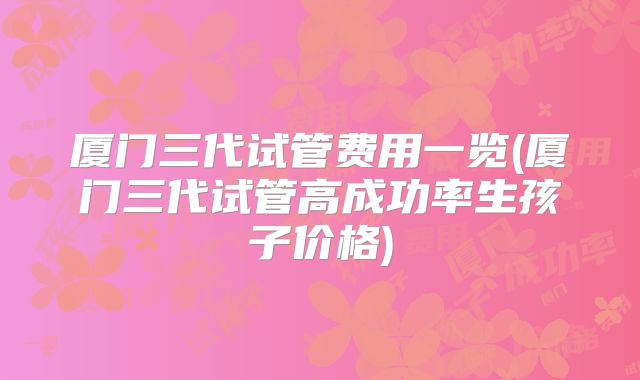 厦门三代试管费用一览(厦门三代试管高成功率生孩子价格)