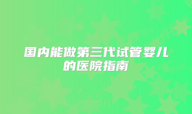 国内能做第三代试管婴儿的医院指南