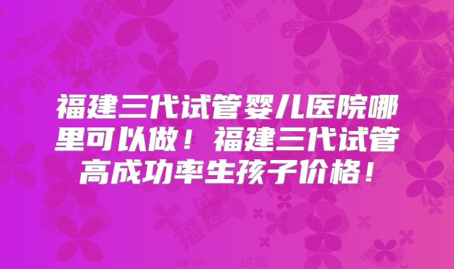 福建三代试管婴儿医院哪里可以做！福建三代试管高成功率生孩子价格！
