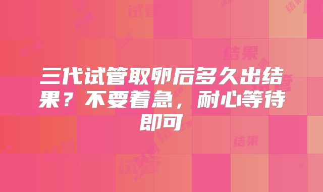 三代试管取卵后多久出结果？不要着急，耐心等待即可