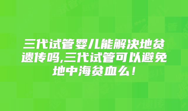 三代试管婴儿能解决地贫遗传吗,三代试管可以避免地中海贫血么！