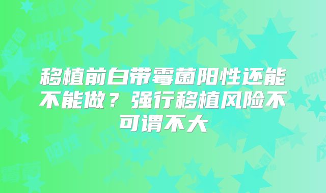 移植前白带霉菌阳性还能不能做?强行移植风险不可谓不大