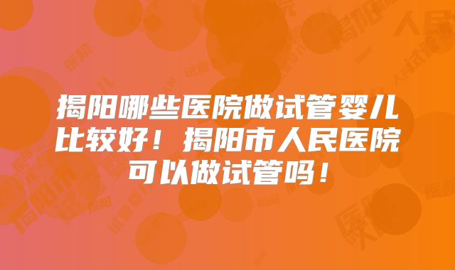 揭阳哪些医院做试管婴儿比较好！揭阳市人民医院可以做试管吗！