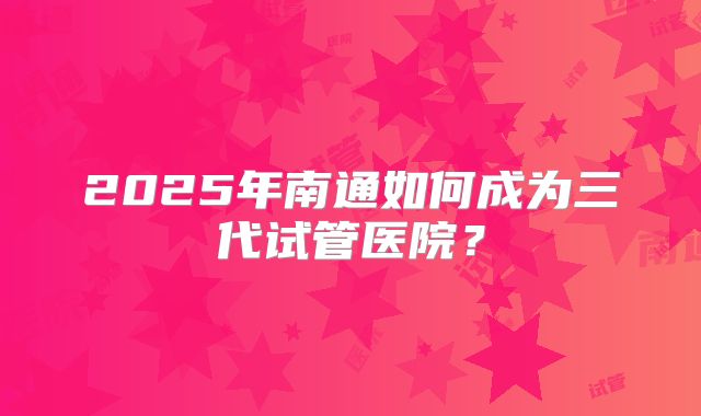 2025年南通如何成为三代试管医院？