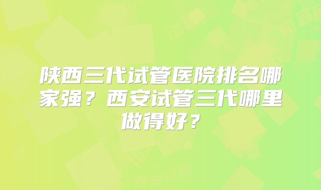 陕西三代试管医院排名哪家强?西安试管三代哪里做得好?
