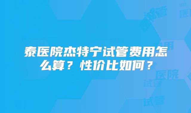 泰医院杰特宁试管费用怎么算？性价比如何？
