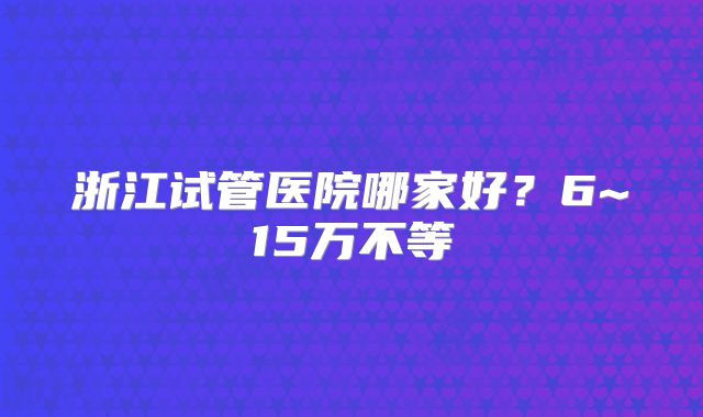 浙江试管医院哪家好?6~15万不等