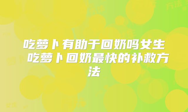 吃萝卜有助于回奶吗女生 吃萝卜回奶最快的补救方法