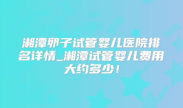湘潭卵子试管婴儿医院排名详情_湘潭试管婴儿费用大约多少！