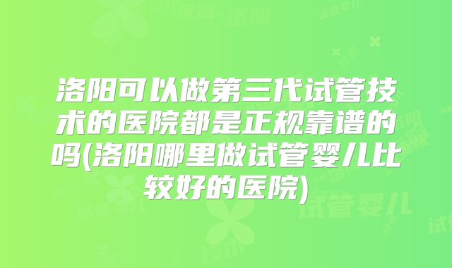 洛阳可以做第三代试管技术的医院都是正规靠谱的吗(洛阳哪里做试管婴儿比较好的医院)