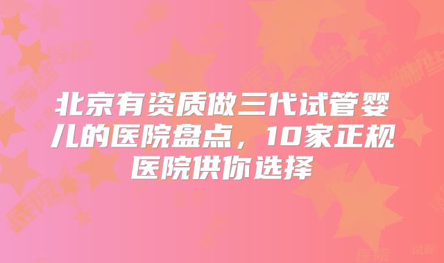 北京有资质做三代试管婴儿的医院盘点,10家正规医院供你选择