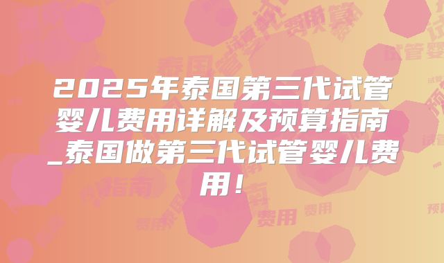 2025年泰国第三代试管婴儿费用详解及预算指南_泰国做第三代试管婴儿费用！