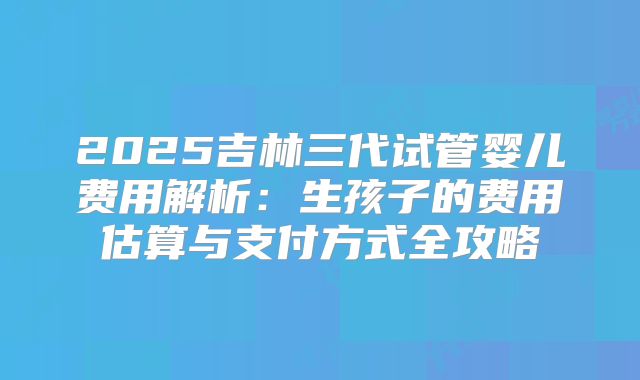 2025吉林三代试管婴儿费用解析：生孩子的费用估算与支付方式全攻略