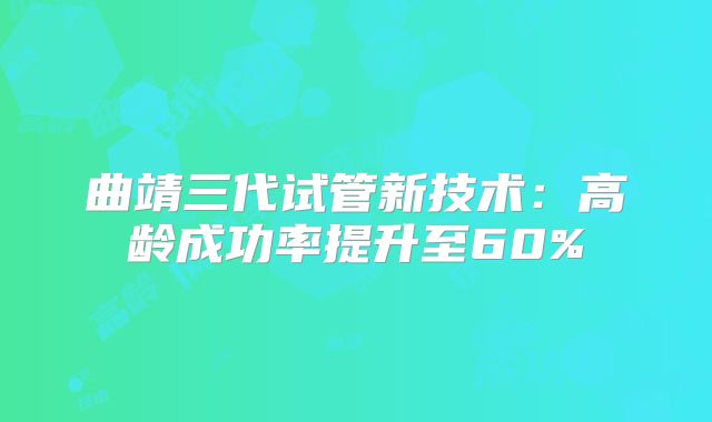 曲靖三代试管新技术：高龄成功率提升至60%