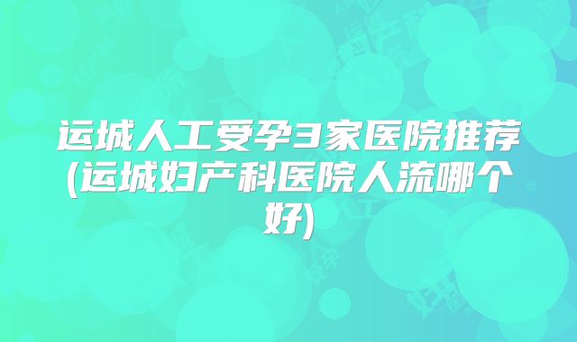 运城人工受孕3家医院推荐(运城妇产科医院人流哪个好)