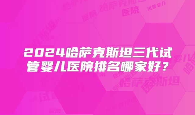 2024哈萨克斯坦三代试管婴儿医院排名哪家好？