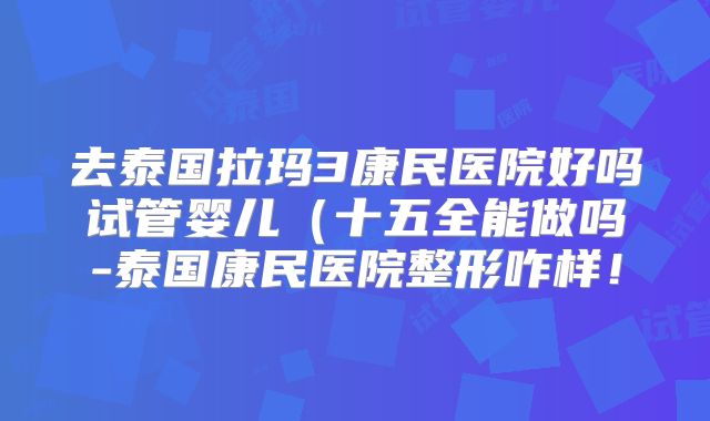 去泰国拉玛3康民医院好吗试管婴儿（十五全能做吗-泰国康民医院整形咋样！