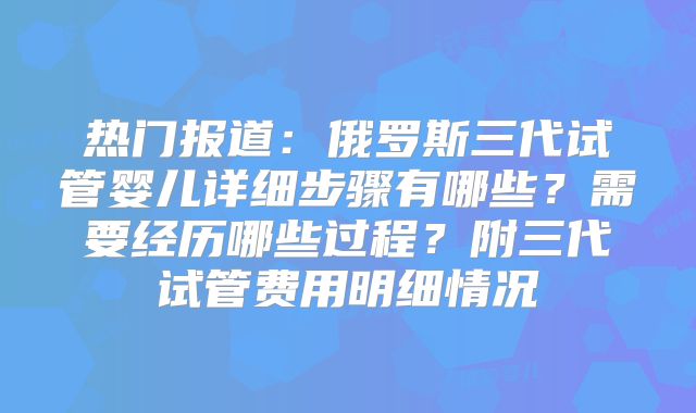 热门报道：俄罗斯三代试管婴儿详细步骤有哪些？需要经历哪些过程？附三代试管费用明细情况