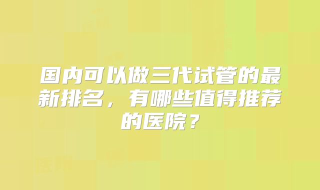 国内可以做三代试管的最新排名，有哪些值得推荐的医院？
