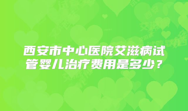 西安市中心医院艾滋病试管婴儿治疗费用是多少？