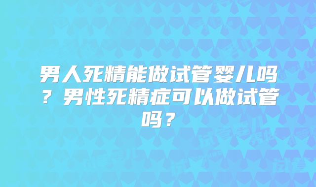 男人死精能做试管婴儿吗？男性死精症可以做试管吗？