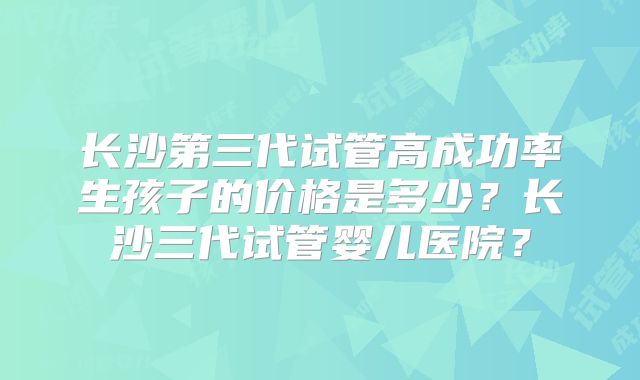 长沙第三代试管高成功率生孩子的价格是多少？长沙三代试管婴儿医院？