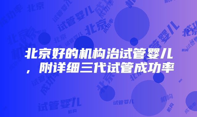 北京好的机构治试管婴儿，附详细三代试管成功率