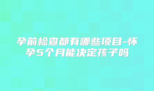 孕前检查都有哪些项目-怀孕5个月能决定孩子吗