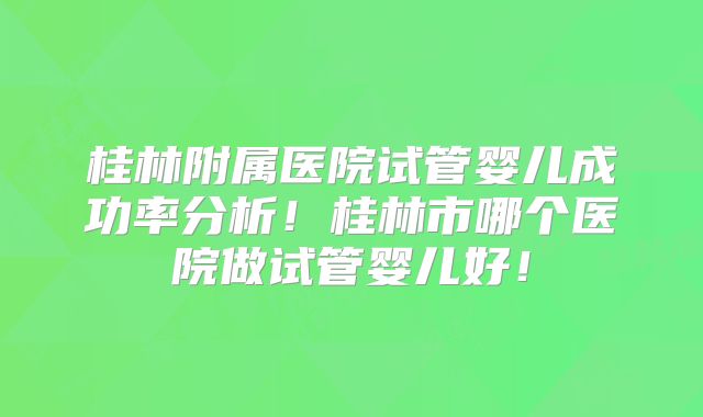 桂林附属医院试管婴儿成功率分析！桂林市哪个医院做试管婴儿好！