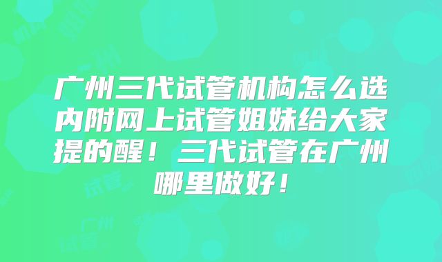 广州三代试管机构怎么选内附网上试管姐妹给大家提的醒！三代试管在广州哪里做好！