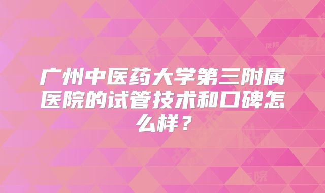 广州中医药大学第三附属医院的试管技术和口碑怎么样？